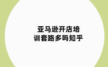 亚马逊开店培训套路多吗知乎