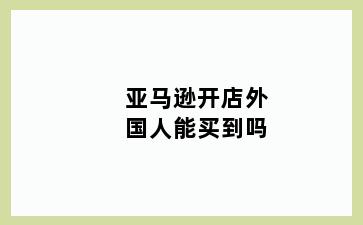 亚马逊开店外国人能买到吗