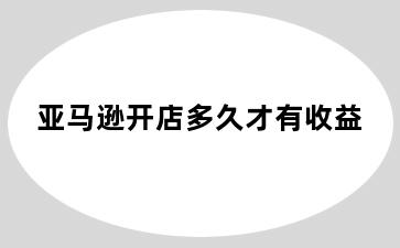 亚马逊开店多久才有收益
