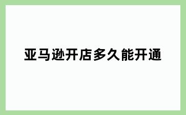 亚马逊开店多久能开通