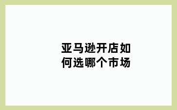 亚马逊开店如何选哪个市场