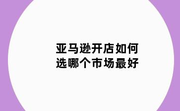亚马逊开店如何选哪个市场最好