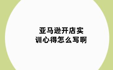 亚马逊开店实训心得怎么写啊