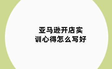 亚马逊开店实训心得怎么写好