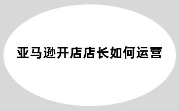 亚马逊开店店长如何运营