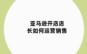亚马逊开店店长如何运营销售