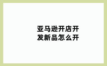 亚马逊开店开发新品怎么开