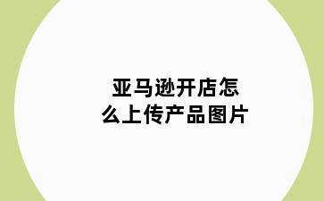 亚马逊开店怎么上传产品图片