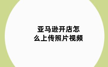 亚马逊开店怎么上传照片视频