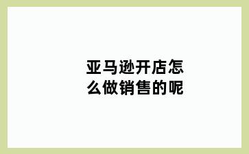 亚马逊开店怎么做销售的呢