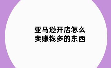 亚马逊开店怎么卖赚钱多的东西