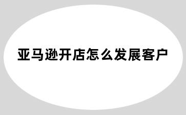亚马逊开店怎么发展客户