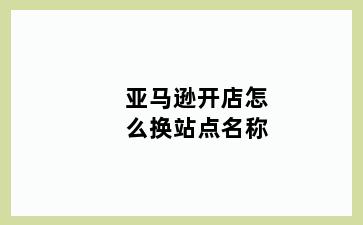 亚马逊开店怎么换站点名称