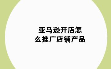 亚马逊开店怎么推广店铺产品