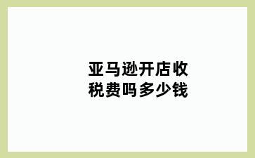 亚马逊开店收税费吗多少钱