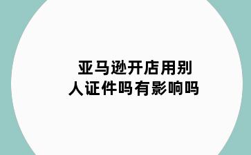 亚马逊开店用别人证件吗有影响吗