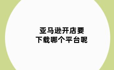 亚马逊开店要下载哪个平台呢