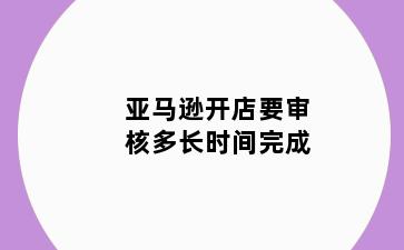 亚马逊开店要审核多长时间完成