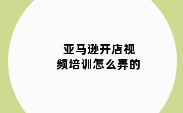亚马逊开店视频培训怎么弄的
