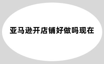 亚马逊开店铺好做吗现在