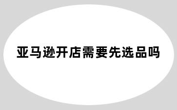 亚马逊开店需要先选品吗