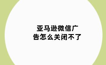 亚马逊微信广告怎么关闭不了