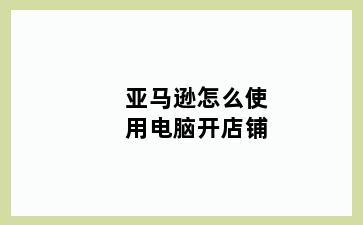 亚马逊怎么使用电脑开店铺