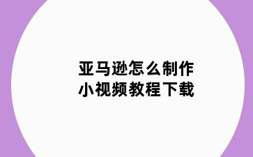 亚马逊怎么制作小视频教程下载