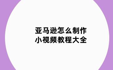 亚马逊怎么制作小视频教程大全