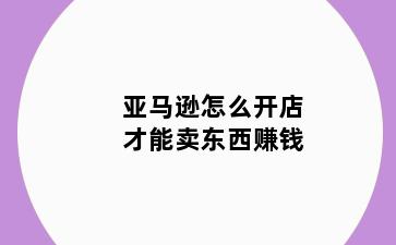 亚马逊怎么开店才能卖东西赚钱