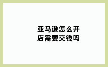 亚马逊怎么开店需要交钱吗