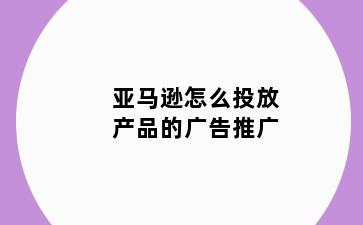 亚马逊怎么投放产品的广告推广