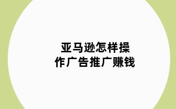 亚马逊怎样操作广告推广赚钱