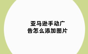亚马逊手动广告怎么添加图片