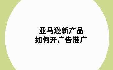 亚马逊新产品如何开广告推广