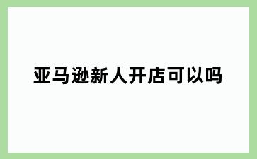亚马逊新人开店可以吗