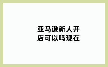 亚马逊新人开店可以吗现在