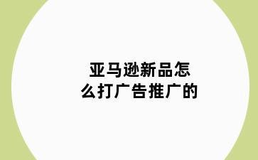 亚马逊新品怎么打广告推广的