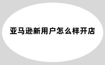 亚马逊新用户怎么样开店