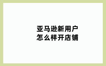 亚马逊新用户怎么样开店铺