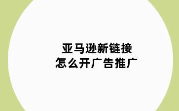 亚马逊新链接怎么开广告推广