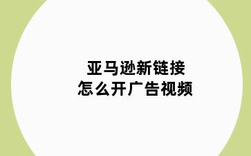 亚马逊新链接怎么开广告视频