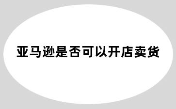 亚马逊是否可以开店卖货