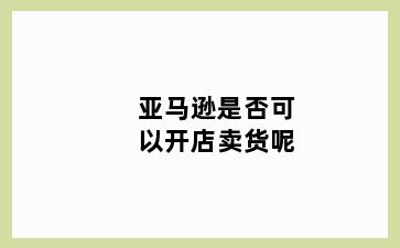 亚马逊是否可以开店卖货呢