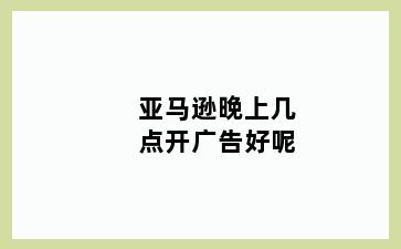 亚马逊晚上几点开广告好呢