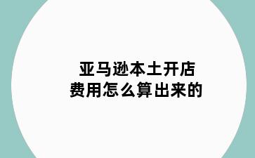 亚马逊本土开店费用怎么算出来的