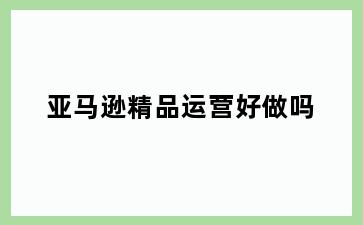亚马逊精品运营好做吗