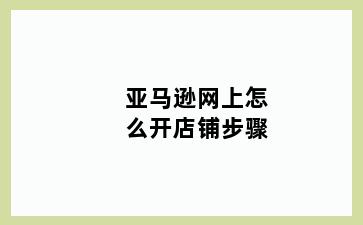 亚马逊网上怎么开店铺步骤
