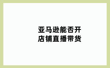 亚马逊能否开店铺直播带货