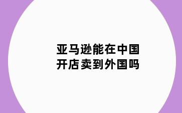 亚马逊能在中国开店卖到外国吗